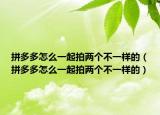 拼多多怎么一起拍兩個不一樣的（拼多多怎么一起拍兩個不一樣的）