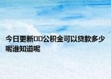 今日更新??公積金可以貸款多少呢誰(shuí)知道呢
