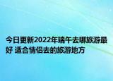 今日更新2022年端午去哪旅游最好 適合情侶去的旅游地方