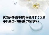 優(yōu)酷手機會員和電視會員卡（優(yōu)酷手機會員和電視會員相同嗎）