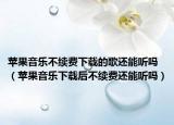 蘋果音樂不續(xù)費下載的歌還能聽嗎（蘋果音樂下載后不續(xù)費還能聽嗎）