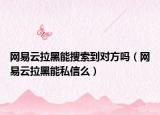 網(wǎng)易云拉黑能搜索到對方嗎（網(wǎng)易云拉黑能私信么）