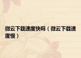 微云下載速度快嗎（微云下載速度慢）