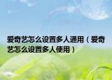 愛奇藝怎么設(shè)置多人通用（愛奇藝怎么設(shè)置多人使用）