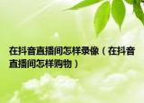 在抖音直播間怎樣錄像（在抖音直播間怎樣購物）