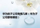 華為的子公司有哪幾家（華為子公司都有哪些）