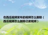 在西瓜視頻發(fā)布的視頻怎么刪除（西瓜視頻怎么刪除已發(fā)視頻）