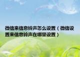 微信來信息鈴聲怎么設(shè)置（微信設(shè)置來信息鈴聲在哪里設(shè)置）