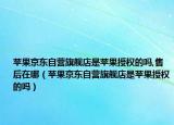 蘋果京東自營(yíng)旗艦店是蘋果授權(quán)的嗎,售后在哪（蘋果京東自營(yíng)旗艦店是蘋果授權(quán)的嗎）