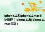 iphone11和iphone11max對比測評（iphone11和iphone11max區(qū)別）