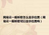 網(wǎng)易云一起聽歌怎么顯示位置（網(wǎng)易云一起聽歌可以顯示位置嗎）