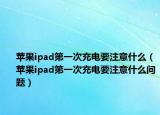 蘋果ipad第一次充電要注意什么（蘋果ipad第一次充電要注意什么問題）