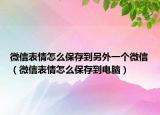 微信表情怎么保存到另外一個微信（微信表情怎么保存到電腦）