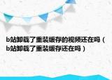 b站卸載了重裝緩存的視頻還在嗎（b站卸載了重裝緩存還在嗎）