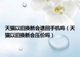 天貓以舊換新會退回手機嗎（天貓以舊換新會壓價嗎）