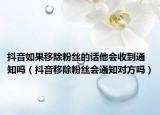 抖音如果移除粉絲的話他會收到通知嗎（抖音移除粉絲會通知對方嗎）