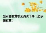 顯示器發(fā)黃怎么清洗干凈（顯示器發(fā)黃）
