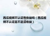 西瓜視頻不認(rèn)證有收益嗎（西瓜視頻不認(rèn)證是不是沒收益）