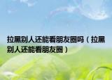 拉黑別人還能看朋友圈嗎（拉黑別人還能看朋友圈）