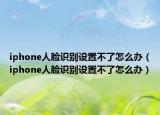 iphone人臉識別設置不了怎么辦（iphone人臉識別設置不了怎么辦）