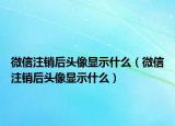 微信注銷后頭像顯示什么（微信注銷后頭像顯示什么）