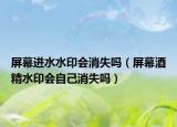 屏幕進(jìn)水水印會(huì)消失嗎（屏幕酒精水印會(huì)自己消失嗎）