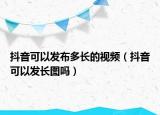 抖音可以發(fā)布多長的視頻（抖音可以發(fā)長圖嗎）