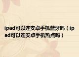ipad可以連安卓手機(jī)藍(lán)牙嗎（ipad可以連安卓手機(jī)熱點(diǎn)嗎）