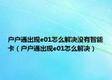 戶戶通出現(xiàn)e01怎么解決沒有智能卡（戶戶通出現(xiàn)e01怎么解決）