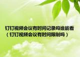 釘釘視頻會議有時間記錄嗎誰能看（釘釘視頻會議有時間限制嗎）