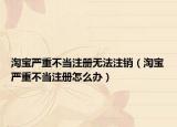 淘寶嚴重不當注冊無法注銷（淘寶嚴重不當注冊怎么辦）