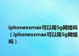 iphonexsmax可以用5g網(wǎng)絡嗎（iphonexsmax可以用5g網(wǎng)絡嗎）