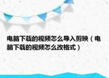 電腦下載的視頻怎么導入剪映（電腦下載的視頻怎么改格式）