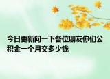 今日更新問(wèn)一下各位朋友你們公積金一個(gè)月交多少錢(qián)