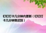 釘釘打卡幾分鐘內更新（釘釘打卡幾分鐘算遲到）