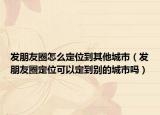 發(fā)朋友圈怎么定位到其他城市（發(fā)朋友圈定位可以定到別的城市嗎）
