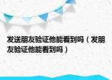 發(fā)送朋友驗(yàn)證他能看到嗎（發(fā)朋友驗(yàn)證他能看到嗎）