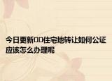 今日更新??住宅地轉(zhuǎn)讓如何公證應(yīng)該怎么辦理呢