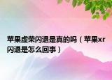 蘋果虛榮閃退是真的嗎（蘋果xr閃退是怎么回事）