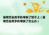 愛奇藝會員手機號換了登不上（愛奇藝會員手機號換了怎么辦）