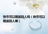 快幣可以贈(zèng)送別人嗎（快幣可以贈(zèng)送別人嘛）