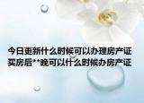 今日更新什么時候可以辦理房產(chǎn)證 買房后**晚可以什么時候辦房產(chǎn)證