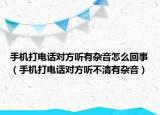 手機(jī)打電話對(duì)方聽有雜音怎么回事（手機(jī)打電話對(duì)方聽不清有雜音）