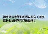 淘寶延長收貨時間可以多久（淘寶延長收貨時間可以選擇嗎）
