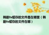 韓劇tv緩存的文件是在哪里（韓劇tv緩存的文件在哪）