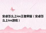 安卓怎么上ios王者榮耀（安卓怎么上ios游戲）