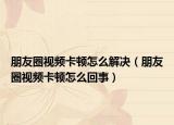 朋友圈視頻卡頓怎么解決（朋友圈視頻卡頓怎么回事）