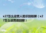 x27怎么設(shè)置人臉識別鎖屏（x27怎么設(shè)置返回鍵）