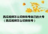 西瓜視頻怎么切換賬號自己的大號（西瓜視頻怎么切換賬號）