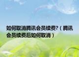 如何取消騰訊會員續(xù)費?（騰訊會員續(xù)費后如何取消）
